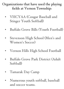 Organizations that have used the playing fields at Vernon Township:

VHCYAA (Cougar Baseball and Stinger Youth Softball)

Buffalo Grove Bills (Youth Football)

Stevenson High School (Men's and Women's Soccer)

Vernon Hills High School Football 
Buffalo Grove Park District (Adult Softball) 
Tamarak Day Camp 
Numerous youth softball, baseball and soccer teams.
